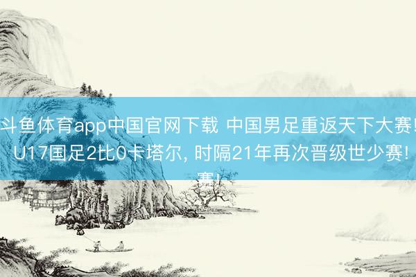 斗鱼体育app中国官网下载 中国男足重返天下大赛! U17国足2比0卡塔尔， 时隔21年再次晋级世少赛!