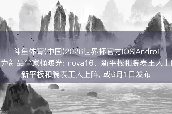 斗鱼体育(中国)2026世界杯官方IOS|Android手机app下载 华为新品全家桶曝光: nova16、新平板和腕表王人上阵， 或6月1日发布