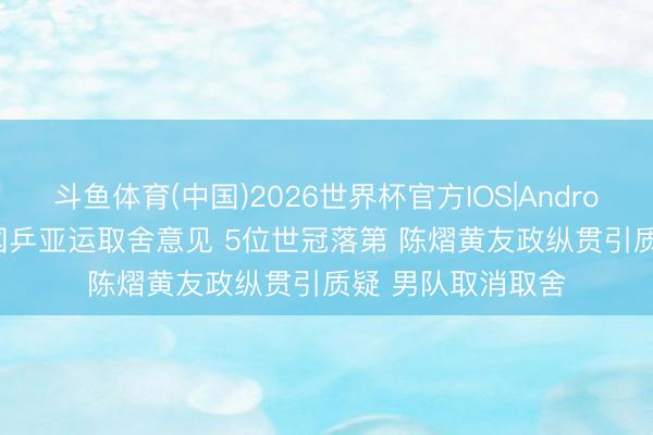 斗鱼体育(中国)2026世界杯官方IOS|Android手机app下载 国乒亚运取舍意见 5位世冠落第 陈熠黄友政纵贯引质疑 男队取消取舍