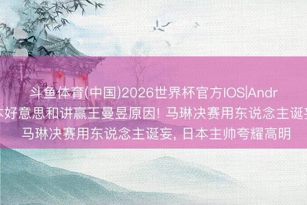 斗鱼体育(中国)2026世界杯官方IOS|Android手机app下载 张本好意思和讲赢王曼昱原因! 马琳决赛用东说念主诞妄， 日本主帅夸耀高明