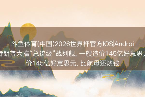 斗鱼体育(中国)2026世界杯官方IOS|Android手机app下载 特朗普大搞“总统级”战列舰， 一艘造价145亿好意思元， 比航母还烧钱