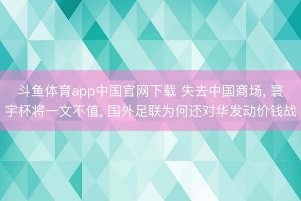 斗鱼体育app中国官网下载 失去中国商场， 寰宇杯将一文不值， 国外足联为何还对华发动价钱战