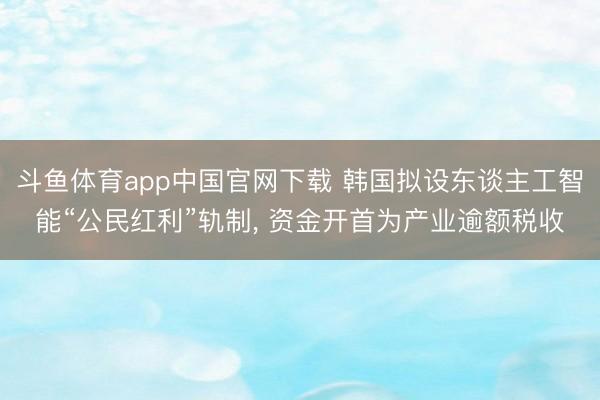 斗鱼体育app中国官网下载 韩国拟设东谈主工智能“公民红利”轨制， 资金开首为产业逾额税收