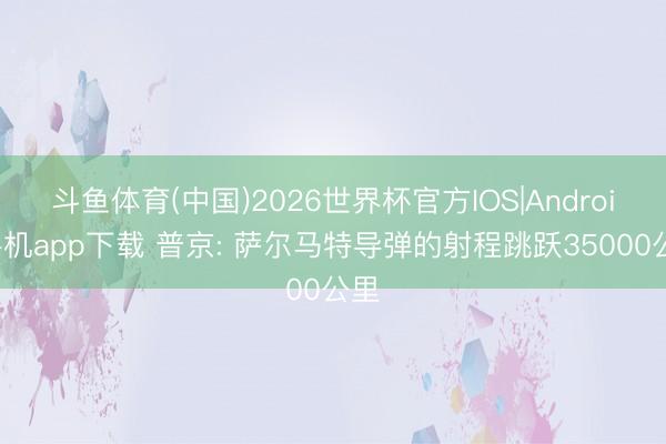 斗鱼体育(中国)2026世界杯官方IOS|Android手机app下载 普京: 萨尔马特导弹的射程跳跃35000公里