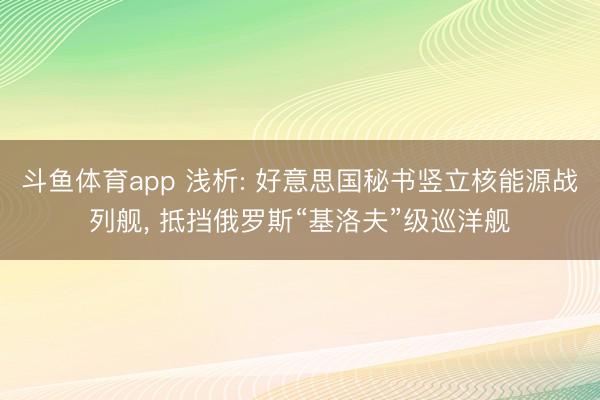 斗鱼体育app 浅析: 好意思国秘书竖立核能源战列舰， 抵挡俄罗斯“基洛夫”级巡洋舰