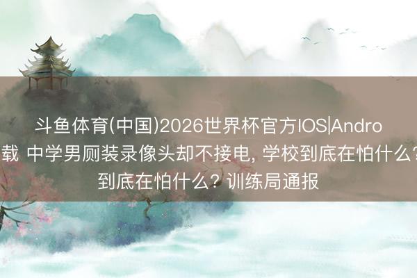 斗鱼体育(中国)2026世界杯官方IOS|Android手机app下载 中学男厕装录像头却不接电， 学校到底在怕什么? 训练局通报