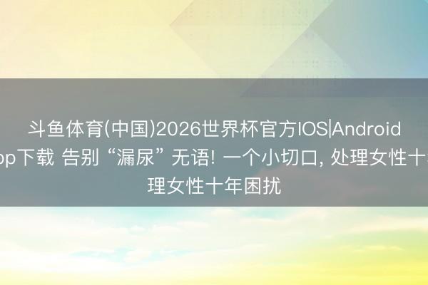 斗鱼体育(中国)2026世界杯官方IOS|Android手机app下载 告别 “漏尿” 无语! 一个小切口， 处理女性十年困扰