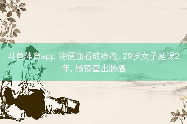 斗鱼体育app 将便血看成痔疮， 29岁女子延误2年， 肠镜查出肠癌