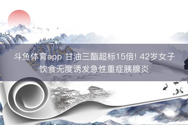 斗鱼体育app 甘油三酯超标15倍! 42岁女子饮食无度诱发急性重症胰腺炎