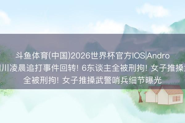 斗鱼体育(中国)2026世界杯官方IOS|Android手机app下载 四川凌晨追打事件回转! 6东谈主全被刑拘! 女子推搡武警哨兵细节曝光