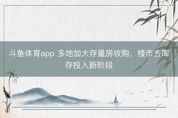 斗鱼体育app 多地加大存量房收购，楼市去库存投入新阶段