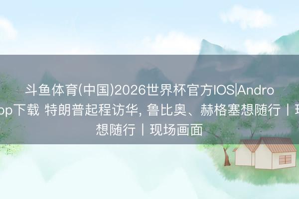 斗鱼体育(中国)2026世界杯官方IOS|Android手机app下载 特朗普起程访华， 鲁比奥、赫格塞想随行丨现场画面