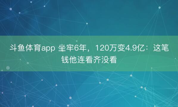 斗鱼体育app 坐牢6年，120万变4.9亿：这笔钱他连看齐没看