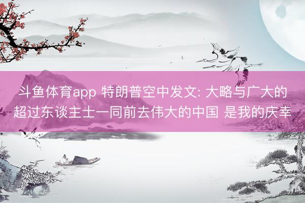 斗鱼体育app 特朗普空中发文: 大略与广大的超过东谈主士一同前去伟大的中国 是我的庆幸