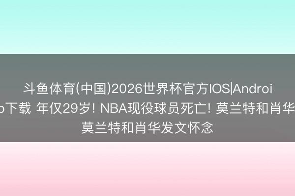 斗鱼体育(中国)2026世界杯官方IOS|Android手机app下载 年仅29岁! NBA现役球员死亡! 莫兰特和肖华发文怀念