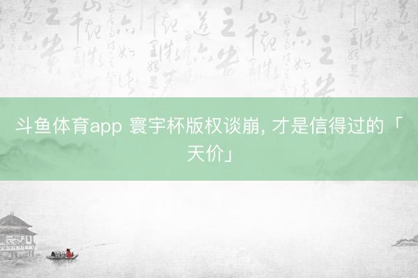 斗鱼体育app 寰宇杯版权谈崩， 才是信得过的「天价」