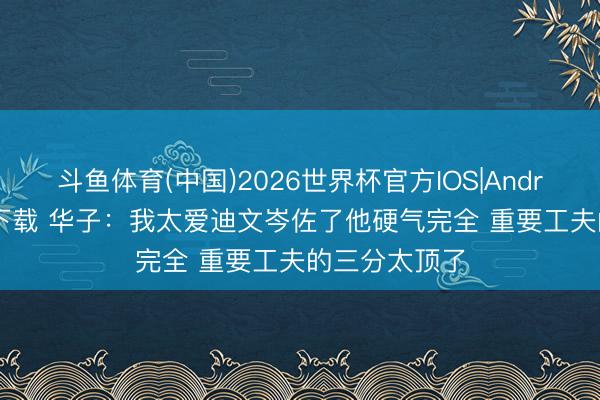 斗鱼体育(中国)2026世界杯官方IOS|Android手机app下载 华子：我太爱迪文岑佐了他硬气完全 重要工夫的三分太顶了