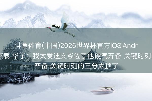 斗鱼体育(中国)2026世界杯官方IOS|Android手机app下载 华子：我太爱迪文岑佐了他硬气齐备 关键时刻的三分太顶了