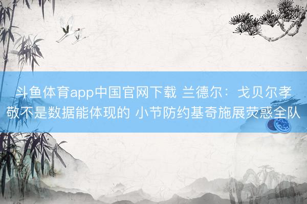 斗鱼体育app中国官网下载 兰德尔:戈贝尔孝敬不是数据能体现的 小节防约基奇施展荧惑全队