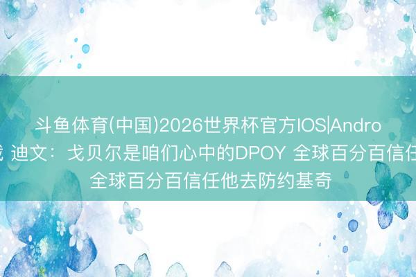 斗鱼体育(中国)2026世界杯官方IOS|Android手机app下载 迪文：戈贝尔是咱们心中的DPOY 全球百分百信任他去防约基奇