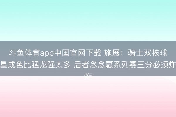 斗鱼体育app中国官网下载 施展：骑士双核球星成色比猛龙强太多 后者念念赢系列赛三分必须炸