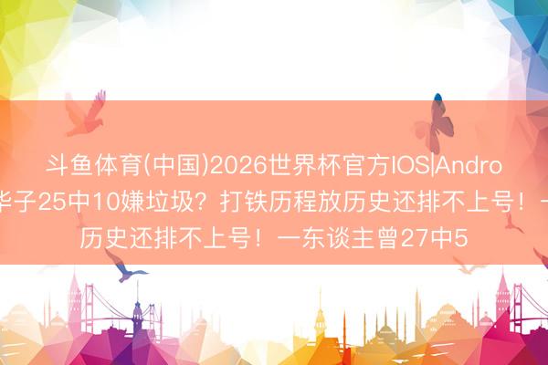 斗鱼体育(中国)2026世界杯官方IOS|Android手机app下载 华子25中10嫌垃圾？打铁历程放历史还排不上号！一东谈主曾27中5