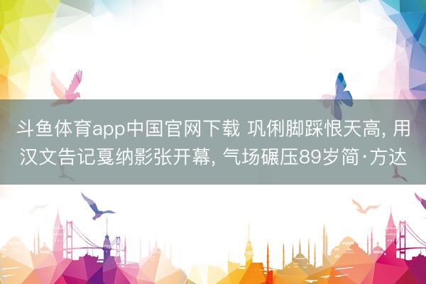 斗鱼体育app中国官网下载 巩俐脚踩恨天高， 用汉文告记戛纳影张开幕， 气场碾压89岁简·方达
