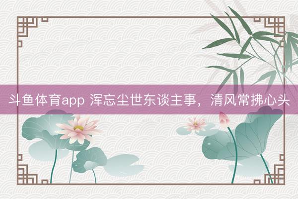 斗鱼体育app 浑忘尘世东谈主事，清风常拂心头