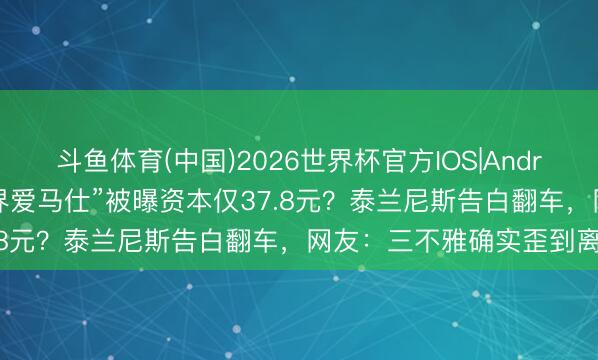 斗鱼体育(中国)2026世界杯官方IOS|Android手机app下载 “童鞋界爱马仕”被曝资本仅37.8元?泰兰尼斯告白翻车,网友:三不雅确实歪到离谱