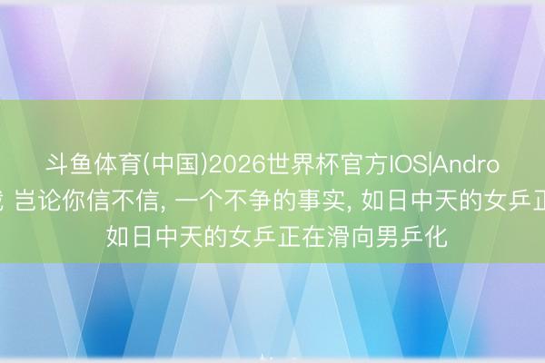 斗鱼体育(中国)2026世界杯官方IOS|Android手机app下载 岂论你信不信， 一个不争的事实， 如日中天的女乒正在滑向男乒化