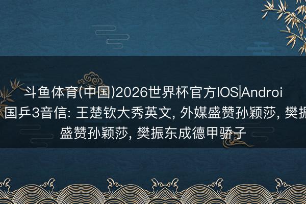 斗鱼体育(中国)2026世界杯官方IOS|Android手机app下载 国乒3音信: 王楚钦大秀英文， 外媒盛赞孙颖莎， 樊振东成德甲骄子