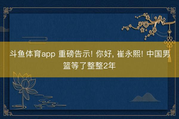 斗鱼体育app 重磅告示! 你好， 崔永熙! 中国男篮等了整整2年
