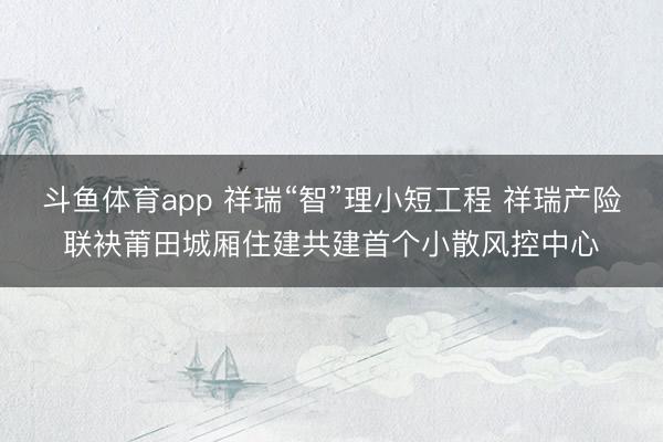斗鱼体育app 祥瑞“智”理小短工程 祥瑞产险联袂莆田城厢住建共建首个小散风控中心