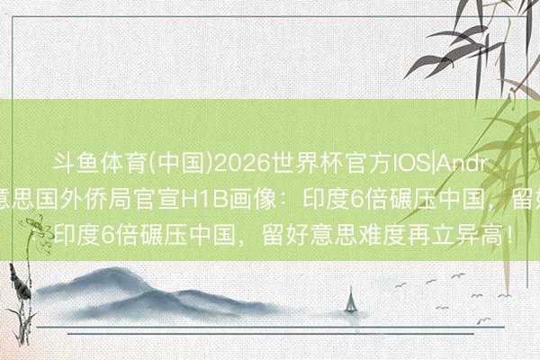 斗鱼体育(中国)2026世界杯官方IOS|Android手机app下载 好意思国外侨局官宣H1B画像：印度6倍碾压中国，留好意思难度再立异高！