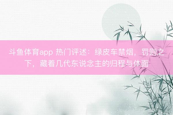 斗鱼体育app 热门评述：绿皮车禁烟，罚则之下，藏着几代东说念主的归程与体面