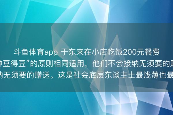 斗鱼体育app 于东来在小店吃饭200元餐费付2000“种瓜得瓜，种豆得豆”的原则相同适用，他们不会接纳无须要的赠送。这是社会底层东谈主士最浅薄也最迫切的作事准则。