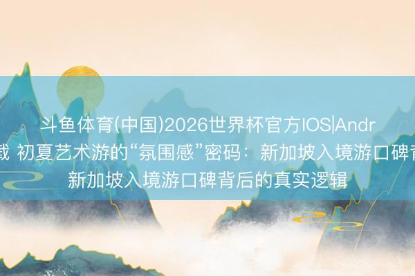 斗鱼体育(中国)2026世界杯官方IOS|Android手机app下载 初夏艺术游的“氛围感”密码：新加坡入境游口碑背后的真实逻辑