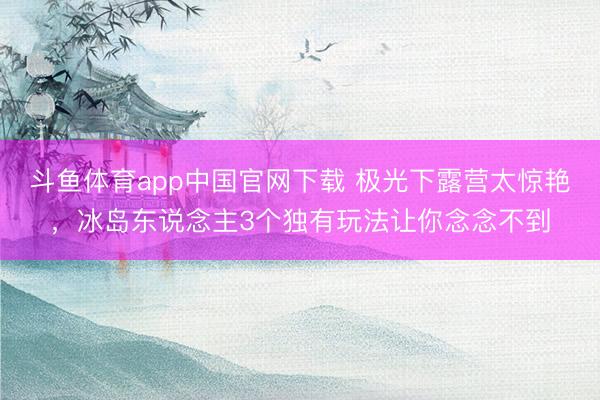 斗鱼体育app中国官网下载 极光下露营太惊艳，冰岛东说念主3个独有玩法让你念念不到