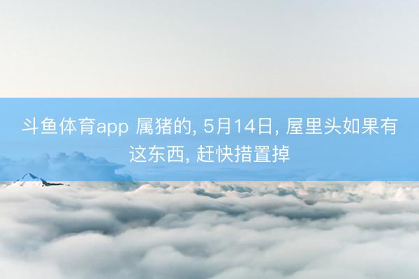 斗鱼体育app 属猪的， 5月14日， 屋里头如果有这东西， 赶快措置掉
