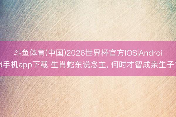 斗鱼体育(中国)2026世界杯官方IOS|Android手机app下载 生肖蛇东说念主, 何时才智成亲生子?