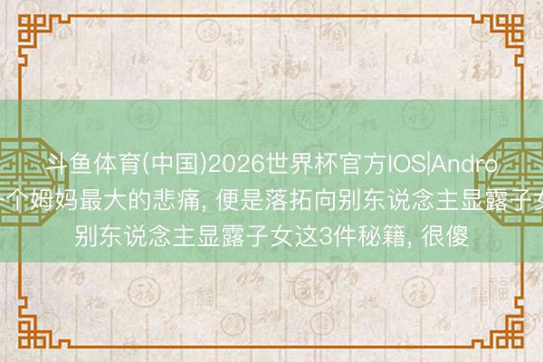 斗鱼体育(中国)2026世界杯官方IOS|Android手机app下载 一个姆妈最大的悲痛， 便是落拓向别东说念主显露子女这3件秘籍， 很傻
