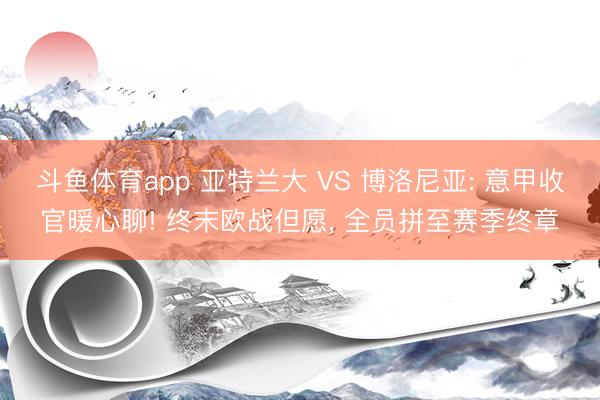 斗鱼体育app 亚特兰大 VS 博洛尼亚: 意甲收官暖心聊! 终末欧战但愿， 全员拼至赛季终章