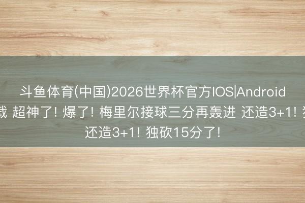 斗鱼体育(中国)2026世界杯官方IOS|Android手机app下载 超神了! 爆了! 梅里尔接球三分再轰进 还造3+1! 独砍15分了!