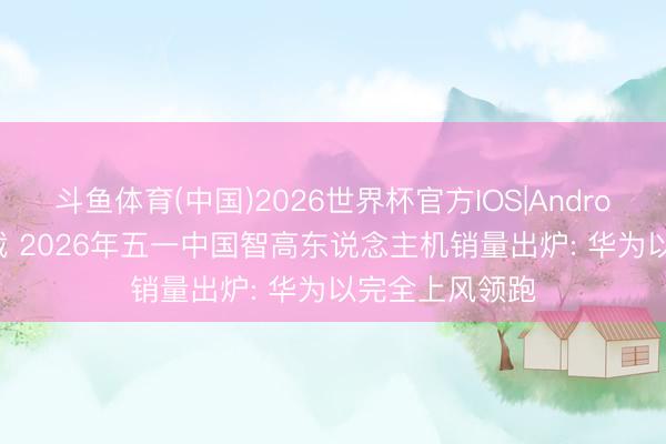 斗鱼体育(中国)2026世界杯官方IOS|Android手机app下载 2026年五一中国智高东说念主机销量出炉: 华为以完全上风领跑