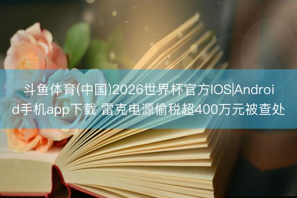 斗鱼体育(中国)2026世界杯官方IOS|Android手机app下载 雷克电源偷税超400万元被查处