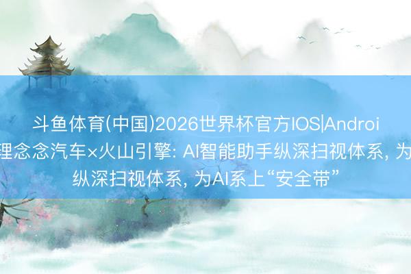斗鱼体育(中国)2026世界杯官方IOS|Android手机app下载 理念念汽车×火山引擎: AI智能助手纵深扫视体系， 为AI系上“安全带”