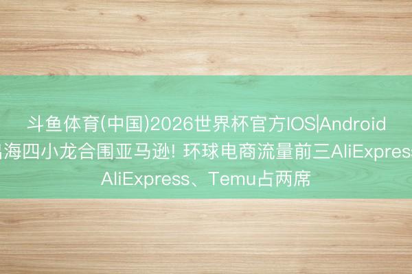 斗鱼体育(中国)2026世界杯官方IOS|Android手机app下载 出海四小龙合围亚马逊! 环球电商流量前三AliExpress、Temu占两席