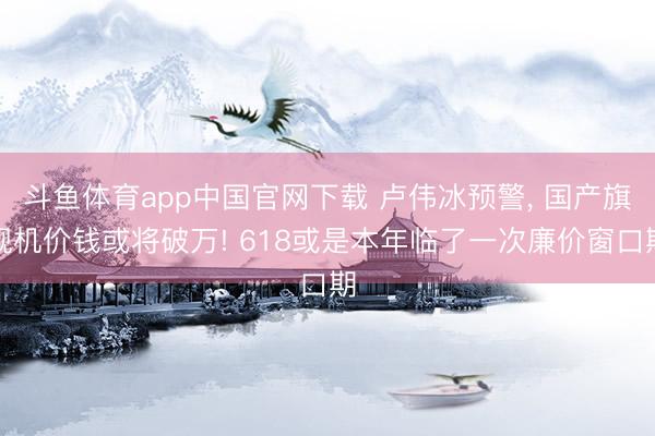 斗鱼体育app中国官网下载 卢伟冰预警， 国产旗舰机价钱或将破万! 618或是本年临了一次廉价窗口期