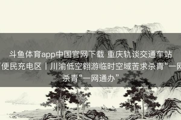 斗鱼体育app中国官网下载 重庆轨谈交通车站“上线”便民充电区丨川渝低空翱游临时空域苦求杀青“一网通办”