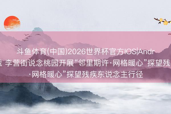 斗鱼体育(中国)2026世界杯官方IOS|Android手机app下载 李营街说念桃园开展“邻里期许·网格暖心”探望残疾东说念主行径